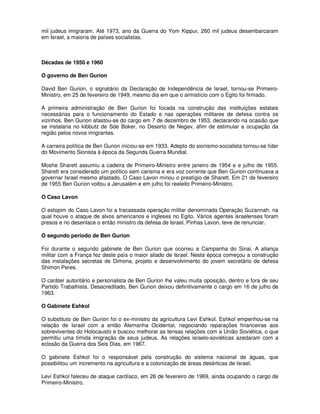 mil judeus imigraram. Até 1973, ano da Guerra do Yom Kippur, 260 mil judeus desembarcaram
em Israel, a maioria de países socialistas.



Décadas de 1950 e 1960

O governo de Ben Gurion

David Ben Gurion, o signatário da Declaração de Independência de Israel, tornou-se Primeiro-
Ministro, em 25 de fevereiro de 1949, mesmo dia em que o armistício com o Egito foi firmado.

A primeira administração de Ben Gurion foi focada na construção das instituições estatais
necessárias para o funcionamento do Estado e nas operações militares de defesa contra os
vizinhos. Ben Gurion afastou-se do cargo em 7 de dezembro de 1953, declarando na ocasião que
se instalaria no kibbutz de Sde Boker, no Deserto de Negev, afim de estimular a ocupação da
região pelos novos imigrantes.

A carreira política de Ben Gurion iniciou-se em 1933. Adepto do sionismo-socialista tornou-se líder
do Movimento Sionista à época da Segunda Guerra Mundial.

Moshe Sharett assumiu a cadeira de Primeiro-Ministro entre janeiro de 1954 e e julho de 1955.
Sharett era considerado um político sem carisma e era voz corrente que Ben Gurion continuava a
governar Israel mesmo afastado. O Caso Lavon minou o prestígio de Sharett. Em 21 de fevereiro
de 1955 Ben Gurion voltou a Jerusalém e em julho foi reeleito Primeiro-Ministro.

O Caso Lavon

O estopim do Caso Lavon foi a fracassada operação militar denominada Operação Suzannah, na
qual houve o ataque de alvos americanos e ingleses no Egito. Vários agentes israelenses foram
presos e no desenlace o então ministro da defesa de Israel, Pinhas Lavon, teve de renunciar.

O segundo período de Ben Gurion

Foi durante o segundo gabinete de Ben Gurion que ocorreu a Campanha do Sinai. A aliança
militar com a França fez deste país o maior aliado de Israel. Nesta época começou a construção
das instalações secretas de Dimona, projeto e desenvolvimento do jovem secretário de defesa
Shimon Peres.

O caráter autoritário e personalista de Ben Gurion lhe valeu muita oposição, dentro e fora de seu
Partido Trabalhista. Desacreditado, Ben Gurion deixou definitivamente o cargo em 16 de julho de
1963.

O Gabinete Eshkol

O substituto de Ben Gurion foi o ex-ministro da agricultura Levi Eshkol. Eshkol empenhou-se na
relação de Israel com a então Alemanha Ocidental, negociando reparações financeiras aos
sobreviventes do Holocausto e buscou melhorar as tensas relações com a União Soviética, o que
permitiu uma tímida imigração de seus judeus. As relações israelo-soviéticas azedaram com a
eclosão da Guerra dos Seis Dias, em 1967.

O gabinete Eshkol foi o responsável pela construção do sistema nacional de águas, que
possibilitou um incremento na agricultura e a colonização de áreas desérticas de Israel.

Levi Eshkol faleceu de ataque cardíaco, em 26 de fevereiro de 1969, ainda ocupando o cargo de
Primeiro-Ministro.
 