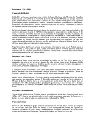Décadas de 1970 e 1980

O gabinete Golda Meir

Golda Meir se tornou a quarta primeira-ministra de Israel. Ela havia sido Ministra das Relações
Exteriores de Levi Eshkol e no momento da morte do Primeiro-Ministro não exercia nenhuma
pasta, embora ainda fosse parlamentar. A eleição de Golda Meir foi uma surpresa, que logo seria
guindada pela folgada margem que o Partido Trabalhista obteve na sexta legislatura da Knesset.
Entretanto, a Primeira-Ministra preferiu construir um gabinete de coalizão, convidando os partidos
de direita para ajudarem a compor o governo.

Foi durante seu período que ocorreram alguns dos acontecimentos mais tristemente célebres da
existência de Israel. No ano de 1972 terroristas palestinos seqüestraram o avião Sabena (9 de
maio), o Exército Vermelho Japonês (grupo terrorista de inspiração marxista) massacrou 25
cidadãos israelenses no aeroporto de Tóquio (30 de maio) e militantes da Fatah assassinaram 11
atletas israelenses durante os Jogos Olímpicos de Munique (5 de setembro). Em reação, Golda
Meir ordenou ao Serviço Secreto (Mossad) que empreendesse uma operação de caça aos
resposnáveis pelo atentado de Munique, que foi apelidado de "Operação Cólera Divina" e que
eliminou quase todos os responsáveis pelo massacre.

O perfil simpático da Primeira-Minista atraiu simpatia internacional para Israel. Tratada como a
Idishe Mame (a mãe judia) do país, Golda costumava realizar reuniões políticas enquanto
cozinhava em seu pequeno apartamento. Entretanto, setores mais à esquerda a acusavam de ser
refratária às tentativas de paz com os árabes.

Desgastes com a Guerra

A invasão de Israel pelos exércitos sírio-egípcios em pleno dia de Yom Kippur evidenciou o
despreparo do governo em prevenir o ataque. De fato, poucos meses antes do ataque, Golda
recebeu a visita do rei Hussein da Jordânia, que lhe preveniu sobre as intenções dos egípcios e
sírios. Golda, entretanto, desprezou a informação.

A campanha militar foi dramática, com várias dificuldades nos primeiros dias da guerra. Mas as
Forças de Defesa de Israel conseguiram rechaçar a invasão e chegar às portas do Cairo e de
Damasco, vencendo a guerra e mantendo o poder sobre os territórios ocupados.

Após a vitória, foi estabelecida a Comissão Agranat, que investigou a suposta omissão dos fatores
que poderiam ter prevenido o ataque. A Comissão acabou por inocentar a Primeira-Ministra, o
Ministro da Defesa Moshe Dayan e o Comandante-em-chefe Chaim Bar-Lev e Golda Meir foi
reeleita em 1974. Mas a impopularidade gerada pela guerra levou à sua renúncia em 11 de abril,
pouco depois de sua reeleição. Golda Meir retirou-se da vida pública e foi substituida por Yitzhak
Rabin.

O primeiro Gabinete Rabin

Yitzhak Rabin foi Ministro do Trabalho durante o gabinete de Golda Meir. Governou Israel entre
1974 e 1977. Durante sua administração foram firmados acordos de separação de forças com o
Egito e se iniciou a construção dos assentamentos na Cisjordânia (1975).

O caso de Entebe

Em 27 de julho de 1976 um grupo terrorista seqüestra o vôo AF 139, da Air France, que seguiria
de Tel Aviv para Paris com escala em Atenas. O avião foi desviado até Entebe, em Uganda. Os
terroristas pertenciam ao grupo alemão Baader-Meinhof, e exigiam a libertação de 53 terroristas
presos em cadeias de vários países. Os reféns não-judeus são libertados no dia 30.
 