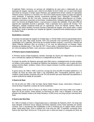 O gabinete Rabin convocou os serviços de inteligência do país para a elaboração de uma
operação de resgate. Uganda, sob o domínio do ditador Idi Amin Dada, era um país hostil desde
que Israel se recusara a vender caças Phantom, que sabidamente seriam usados em operações
militares contra o Quênia e a Tanzânia. Em 1972 Amin Dada expulsou todos os judeus de Uganda
como retaliação. A operação secreta, inicialmente batizada como "Operação Thunderball", é
colocada em prática. No dia 3 de julho, homens da Brigada Golani desembarcam em Entebe,
invadem a aeronave e executam os terroristas. Imediatamente, soldados ugandenses começam a
atirar nos homens da Brigada Golani, o que provoca a reação dos soldados. Onze jatos MIG de
Uganda são explodidos durante a operação. Toda a operação durou apenas 90 minutos. Yoni
Netanyahu, soldado israelense ferido por um ugandense, morre em Nairobi, Quênia. Além do
soldado, três reféns também morreram durante a operação de resgate. Uma quarta refém, a idosa
Dorra Bloch, ferida e atendida num hospital de Uganda, é posteriormente assassinada por ordem
do ditador Dada.

Escândalos e renúncia

O sucesso da operação de resgate em Entebe legou a Yitzhak Rabin enorme popularidade dentro
e fora de seu país. Mas ainda durante 1976 uma profunda crise econômica gerou inflação e
insatisfação com o gabinete. Denúncias de corrupção também surgiram, o que levou o Ministro de
Obras Públicas Abraham Ófer ao suicídio e a um voto de desconfiança na Knesset. Rabin
antecipa as eleições para 17 de maio de 1977. Pouco antes, a descoberta de uma conta secreta
em nome da esposa de Rabin, Leah, provocou a ascensão de Menachem Beguin.

A Primeira Guerra Árabe-Israelense

A Primeira Guerra Árabe-Israelense, também chamada de Guerra de Independência, se iniciou
com a retirada dos ingleses da Palestina e a Independência de Israel.

O projeto de partilha da Palestina aprovado pela ONU previa o estabelecimento de dois estados,
um árabe e outro judaico. Os árabes da Palestina não aceitaram a partilha e com o apoio de cinco
países vizinhos (Egito, Jordânia, Líbano, Síria e Iraque) iniciaram o conflito, atacando os bairros e
cidades judeus.

A guerra durou de 1948 a 1949 e culminou na fuga de cerca de 800 mil árabes palestinos e na
invasão da Faixa de Gaza pelo Egito e da Cisjordânia pela Transjordânia gerando assim a
Jordânia. Israel também conquista cerca de 75% do território que seria destinado aos palestinos e
a parte ocidental da cidade de Jerusalém.

A Guerra de Suez

Em 26 de julho de 1956 o líder do Egito Gamal Abdel Nasser ocupa, nacionaliza e bloqueia o
Canal de Suez impedindo o acesso de navios israelenses.

Em resposta, Israel se alia à França e ao Reino Unido e integra uma força militar que invade o
Egito em 29 de outubro. Israel penetra na Península do Sinai, mas é obrigado a recuar pela
pressão dos Estados Unidos e da União Soviética. A ONU envia uma força de paz internacional a
Suez.

A Guerra dos Seis Dias

Em 1964 é fundada no Cairo a Organização para a Libertação da Palestina (OLP). Ao longo das
duas décadas anteriores houve ataques terroristas esparsos contra Israel apoiados por países
vizinhos. Com o acirramento das hostilidades e ante a iminência de um ataque militar conjunto
árabe, Israel ataca Egito, Síria e Jordânia em 5 de junho de 1967. O episódio, conhecido como
Guerra dos Seis Dias, termina em 10 de junho com a vitória de Israel e a conquista do Sinai, da
 