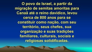 O povo de Israel, a partir da
migração de semitas amoritas para
Canaã até o reino davídico, levou
cerca de 800 anos para se
constituir como nação, com seu
território, seus chefes, sua
organização e suas tradições
familiares, culturais, sociais e
religiosas solidificadas.
 