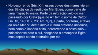 • No decorrer do Séc. XIII, esses povos dos mares vieram
dos Bálcãs ou da região do Mar Egeu, como parte de
uma migração maior. Parte da migração veio do mar,
passando por Creta (que no AT tem o nome de Cáftor:
Gn. 10, 14; Dt. 2, 23; Am. 9,7), e parte, por terra, através
da Ásia Menor, destruindo a cultura cretense micênica,
bem como o império hitita, percorrendo a costa sírio –
palestinense para o sul, chegando a ameaçar o Egito,
mas depois sendo destruído por ele.
 