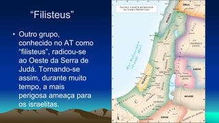 “Filisteus”
• Outro grupo,
conhecido no AT como
“filisteus”, radicou-se
ao Oeste da Serra de
Judá. Tornando-se
assim, durante muito
tempo, a mais
perigosa ameaça para
os israelitas.
 