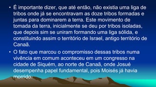 • É importante dizer, que até então, não existia uma liga de
tribos onde já se encontravam as doze tribos formadas e
juntas para dominarem a terra. Este movimento de
tomada da terra, inicialmente se deu por tribos isoladas,
que depois sim se uniram formando uma liga sólida, e
constituindo assim o território de Israel, antigo território de
Canaã.
• O fato que marcou o compromisso dessas tribos numa
vivência em comum aconteceu em um congresso na
cidade de Siquém, ao norte de Canaã, onde Josué
desempenha papel fundamental, pois Moisés já havia
morrido.
 