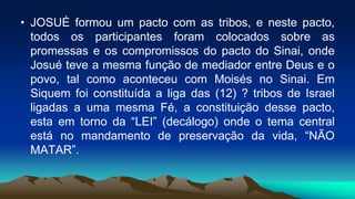 • JOSUÉ formou um pacto com as tribos, e neste pacto,
todos os participantes foram colocados sobre as
promessas e os compromissos do pacto do Sinai, onde
Josué teve a mesma função de mediador entre Deus e o
povo, tal como aconteceu com Moisés no Sinai. Em
Siquem foi constituída a liga das (12) ? tribos de Israel
ligadas a uma mesma Fé, a constituição desse pacto,
esta em torno da “LEI” (decálogo) onde o tema central
está no mandamento de preservação da vida, “NÃO
MATAR”.
 