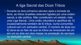 A liga Sacral das Doze Tribos
• Durante os dois primeiros séculos após a tomada da
terra, as tribos israelitas estavam ligadas por uma ordem
sacral, e não política. Não constituíam um estado, mas
uma Liga Sacral,. Uma união voluntária e apolítica de 12
(ocasionalmente também de 6) tribos, numa comunhão
cultural com um santuário central. O número de doze (ou
6) deve-se ao fato de que as tribos se revezavam de um
em um ou dois em dois meses na prestação de serviços
no santuário central.
 