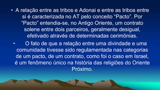 • A relação entre as tribos e Adonai e entre as tribos entre
si é caracterizada no AT pelo conceito “Pacto”. Por
“Pacto” entendia-se, no Antigo Oriente, um contrato
solene entre dois parceiros, geralmente desigual,
efetivado através de determinadas cerimônias.
• O fato de que a relação entre uma divindade e uma
comunidade tivesse sido regulamentada nas categorias
de um pacto, de um contrato, como foi o caso em Israel,
é um fenômeno único na história das religiões do Oriente
Próximo.
 