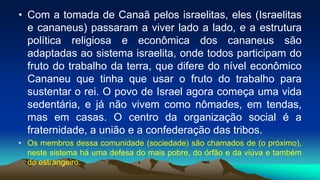 • Com a tomada de Canaã pelos israelitas, eles (Israelitas
e cananeus) passaram a viver lado a lado, e a estrutura
política religiosa e econômica dos cananeus são
adaptadas ao sistema israelita, onde todos participam do
fruto do trabalho da terra, que difere do nível econômico
Cananeu que tinha que usar o fruto do trabalho para
sustentar o rei. O povo de Israel agora começa uma vida
sedentária, e já não vivem como nômades, em tendas,
mas em casas. O centro da organização social é a
fraternidade, a união e a confederação das tribos.
• Os membros dessa comunidade (sociedade) são chamados de (o próximo),
neste sistema há uma defesa do mais pobre, do órfão e da viúva e também
do estrangeiro.
 