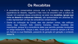 Os Recabitas
• A consciência conservadora procura viver a fé mosaica nos moldes da
experiência do deserto, negando o fato novo do encontro com a cultura de
Canaã. Um exemplo dessa consciência vai estar nos recabitas, (grupo que
vivia no deserto e cultuavam Adonai), são apresentados em Jeremias 35,
e eles representam um tipo de consciência conservadora.
• Diante da civilização de Canaã, eles não plantam vinhas, não edificam
casas, logo recusam todo sistema Cananeu. Esses recabitas são
importantes, porque foi a consciência deles que permitiu grandes revoluções
no antigo testamento. Graças a eles, Israel pode conservar sempre a fé viva
em Adonai e a sua fidelidade, passando de geração em geração o conteúdo
dessa fé.
 