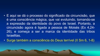 • E aqui se dá o processo do significado da circuncisão, que
é uma consciência mágica, que vai evoluindo, tornando-se
a expressão da identidade do povo de Israel. Portanto, a
circuncisão agora é ligada a pessoa de Moisés (Ex 4,24-
26), e começa a ser a marca da identidade das tribos
Israelitas.
• Surge também a consciência do Deus terrível (II Sm 6, 1-8)
 