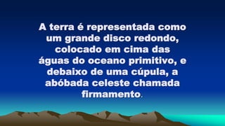 A terra é representada como
um grande disco redondo,
colocado em cima das
águas do oceano primitivo, e
debaixo de uma cúpula, a
abóbada celeste chamada
firmamento.
 