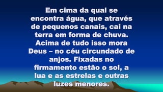 Em cima da qual se
encontra água, que através
de pequenos canais, cai na
terra em forma de chuva.
Acima de tudo isso mora
Deus – no céu circundado de
anjos. Fixadas no
firmamento estão o sol, a
lua e as estrelas e outras
luzes menores.
 