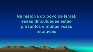 Na história do povo de Israel,
essas dificuldades estão
presentes e muitas vezes
insolúveis.
 