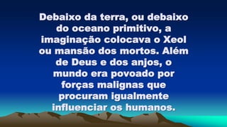 Debaixo da terra, ou debaixo
do oceano primitivo, a
imaginação colocava o Xeol
ou mansão dos mortos. Além
de Deus e dos anjos, o
mundo era povoado por
forças malignas que
procuram igualmente
influenciar os humanos.
 