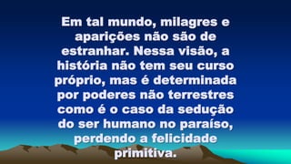 Em tal mundo, milagres e
aparições não são de
estranhar. Nessa visão, a
história não tem seu curso
próprio, mas é determinada
por poderes não terrestres
como é o caso da sedução
do ser humano no paraíso,
perdendo a felicidade
primitiva.
 