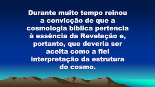 Durante muito tempo reinou
a convicção de que a
cosmologia bíblica pertencia
à essência da Revelação e,
portanto, que deveria ser
aceita como a fiel
interpretação da estrutura
do cosmo.
 