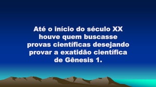 Até o início do século XX
houve quem buscasse
provas científicas desejando
provar a exatidão científica
de Gênesis 1.
 