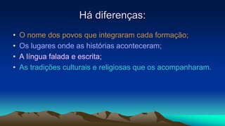 Há diferenças:
• O nome dos povos que integraram cada formação;
• Os lugares onde as histórias aconteceram;
• A língua falada e escrita;
• As tradições culturais e religiosas que os acompanharam.
 
