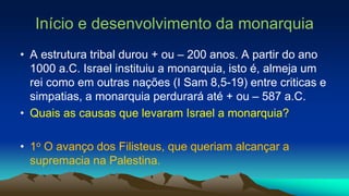 Início e desenvolvimento da monarquia
• A estrutura tribal durou + ou – 200 anos. A partir do ano
1000 a.C. Israel instituiu a monarquia, isto é, almeja um
rei como em outras nações (I Sam 8,5-19) entre criticas e
simpatias, a monarquia perdurará até + ou – 587 a.C.
• Quais as causas que levaram Israel a monarquia?
• 1o O avanço dos Filisteus, que queriam alcançar a
supremacia na Palestina.
 