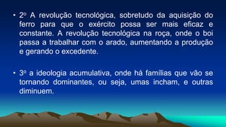 • 2o A revolução tecnológica, sobretudo da aquisição do
ferro para que o exército possa ser mais eficaz e
constante. A revolução tecnológica na roça, onde o boi
passa a trabalhar com o arado, aumentando a produção
e gerando o excedente.
• 3o a ideologia acumulativa, onde há famílias que vão se
tornando dominantes, ou seja, umas incham, e outras
diminuem.
 