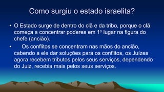 Como surgiu o estado israelita?
• O Estado surge de dentro do clã e da tribo, porque o clã
começa a concentrar poderes em 1o lugar na figura do
chefe (ancião).
• Os conflitos se concentram nas mãos do ancião,
cabendo a ele dar soluções para os conflitos, os Juízes
agora recebem tributos pelos seus serviços, dependendo
do Juiz, recebia mais pelos seus serviços.
 