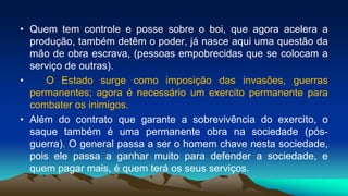 • Quem tem controle e posse sobre o boi, que agora acelera a
produção, também detêm o poder, já nasce aqui uma questão da
mão de obra escrava, (pessoas empobrecidas que se colocam a
serviço de outras).
• O Estado surge como imposição das invasões, guerras
permanentes; agora é necessário um exercito permanente para
combater os inimigos.
• Além do contrato que garante a sobrevivência do exercito, o
saque também é uma permanente obra na sociedade (pós-
guerra). O general passa a ser o homem chave nesta sociedade,
pois ele passa a ganhar muito para defender a sociedade, e
quem pagar mais, é quem terá os seus serviços.
 