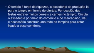 • O templo é fonte de riquezas, o excedente da produção ia
para o templo em forma de ofertas. Por ocasião das
festas entrava muitos cereais e carnes no templo. Circula
o excedente por meio do comércio e do mercadinho, daí
é necessário construir uma rede de templos para estar
ligado a esse comércio.
 