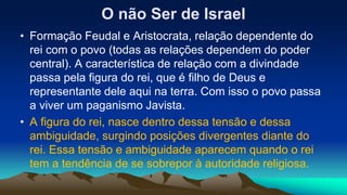 O não Ser de Israel
• Formação Feudal e Aristocrata, relação dependente do
rei com o povo (todas as relações dependem do poder
central). A característica de relação com a divindade
passa pela figura do rei, que é filho de Deus e
representante dele aqui na terra. Com isso o povo passa
a viver um paganismo Javista.
• A figura do rei, nasce dentro dessa tensão e dessa
ambiguidade, surgindo posições divergentes diante do
rei. Essa tensão e ambiguidade aparecem quando o rei
tem a tendência de se sobrepor à autoridade religiosa.
 