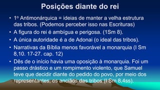 Posições diante do rei
• 1o Antimonárquica = ideias de manter a velha estrutura
das tribos. (Podemos perceber isso nas Escrituras)
• A figura do rei é ambígua e perigosa. (1Sm 8).
• A única autoridade é a de Adonai (o ideal das tribos).
• Narrativas da Bíblia menos favorável a monarquia (I Sm
8,10. 17-27. cap. 12)
• Dês de o início havia uma oposição à monarquia. Foi um
passo drástico e um rompimento violento, que Samuel
teve que decidir diante do pedido do povo, por meio dos
representantes, os anciãos das tribos (I Sm 8,4ss).
 