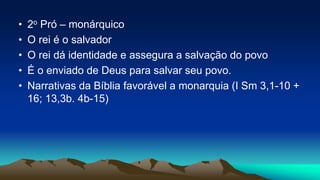 • 2o Pró – monárquico
• O rei é o salvador
• O rei dá identidade e assegura a salvação do povo
• É o enviado de Deus para salvar seu povo.
• Narrativas da Bíblia favorável a monarquia (I Sm 3,1-10 +
16; 13,3b. 4b-15)
 