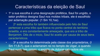 Características da eleição de Saul
• 1o a sua escolha é uma designação profética, Saul foi ungido, o
setor profético designa Saul nos moldes tribais, ele é escolhido
por aclamação popular. (1 Sm 10,1ss).
• 2o esta escolha foi também influenciada pelo fato de Saul
pertencer a uma tribo que ficava no ponto central do território
israelita, e era constantemente ameaçada, que era a tribo de
Benjamim. Dês de o inicio, Saul foi aceito por causa de seus bens
característicos.
• 3o a escolha foi determinada pela classe dos proprietários, (I
Sm 11,6-7), que o aclamaram rei no templo de Uigar, e quando
Saul ouviu tais coisas, o espírito de Adonai caiu sobre ele.
 