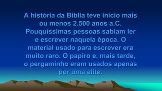 A história da Bíblia teve início mais
ou menos 2.500 anos a.C.
Pouquíssimas pessoas sabiam ler
e escrever naquela época. O
material usado para escrever era
muito raro. O papiro e, mais tarde,
o pergaminho eram usados apenas
por uma elite.
 