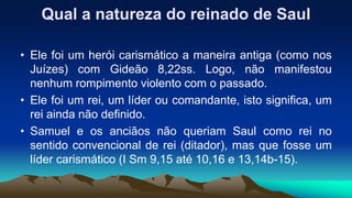Qual a natureza do reinado de Saul
• Ele foi um herói carismático a maneira antiga (como nos
Juízes) com Gideão 8,22ss. Logo, não manifestou
nenhum rompimento violento com o passado.
• Ele foi um rei, um líder ou comandante, isto significa, um
rei ainda não definido.
• Samuel e os anciãos não queriam Saul como rei no
sentido convencional de rei (ditador), mas que fosse um
líder carismático (I Sm 9,15 até 10,16 e 13,14b-15).
 
