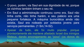 • O povo, porém, via Saul em sua dignidade de rei, porque
os vizinhos também tinham o seu rei.
• Em Saul a administração continuou como era, Saul não
tinha corte, não tinha harém, e seu palácio era uma
pequena fortaleza. A máquina burocrática ainda não
existia, Saul era rodeado por soldados jovens para
serviços permanentes. (1 Sm,14-52).
• Apesar de tudo, ele foi muito popular, porque
provisoriamente ele manteve afastado Israel dos inimigos
filisteus, dando encorajamento ao “povo” (os donos do
boi)
 