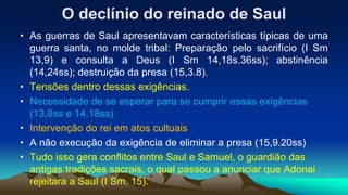 O declínio do reinado de Saul
• As guerras de Saul apresentavam características típicas de uma
guerra santa, no molde tribal: Preparação pelo sacrifício (I Sm
13,9) e consulta a Deus (I Sm 14,18s.36ss); abstinência
(14,24ss); destruição da presa (15,3.8).
• Tensões dentro dessas exigências.
• Necessidade de se esperar para se cumprir essas exigências
(13,8ss e 14,18ss)
• Intervenção do rei em atos cultuais
• A não execução da exigência de eliminar a presa (15,9.20ss)
• Tudo isso gera conflitos entre Saul e Samuel, o guardião das
antigas tradições sacrais, o qual passou a anunciar que Adonai
rejeitara a Saul (I Sm. 15).
 