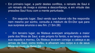 • Em primeiro lugar, a partir destes conflitos, o reinado de Saul é
um reinado de inveja e ciúmes e desconfiança, e em virtude das
pressões Saul ficou com a mente perturbada.
• Em segundo lugar, Saul vendo que Adonai não lhe respondia
nem mesmo por sonho, consulta a médium de En-Dor que para
sua surpresa anuncia o seu fim. (1 Sm 28)
• Em terceiro lugar, os filisteus avançam aniquilando a maior
parte dos filhos de Saul, e ele próprio foi ferido, e se lançou sobre
sua espada e morreu. Os filisteus levaram consigo a cabeça e as
armas de Saul, como troféu, e afixaram seu corpo e o de seus
filhos no muro de Betel-Sã.
 