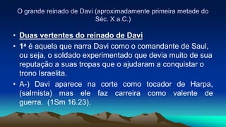 O grande reinado de Davi (aproximadamente primeira metade do
Séc. X a.C.)
• Duas vertentes do reinado de Davi
• 1a é aquela que narra Davi como o comandante de Saul,
ou seja, o soldado experimentado que devia muito de sua
reputação a suas tropas que o ajudaram a conquistar o
trono Israelita.
• A-) Davi aparece na corte como tocador de Harpa,
(salmista) mas ele faz carreira como valente de
guerra. (1Sm 16.23).
 