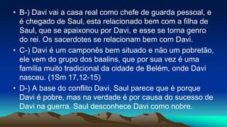 • B-) Davi vai a casa real como chefe de guarda pessoal, e
é chegado de Saul, esta relacionado bem com a filha de
Saul, que se apaixonou por Davi, e esse se torna genro
do rei. Os sacerdotes se relacionam bem com Davi.
• C-) Davi é um camponês bem situado e não um pobretão,
ele vem do grupo dos baalins, que por sua vez é uma
família muito tradicional da cidade de Belém, onde Davi
nasceu. (1Sm 17,12-15)
• D-) A base do conflito Davi, Saul parece que é porque
Davi é pobre, mas na verdade é por causa do sucesso de
Davi na guerra. Saul desconhece Davi como nobre.
 