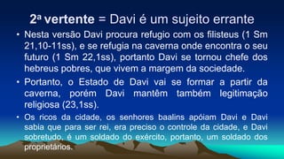 2a vertente = Davi é um sujeito errante
• Nesta versão Davi procura refugio com os filisteus (1 Sm
21,10-11ss), e se refugia na caverna onde encontra o seu
futuro (1 Sm 22,1ss), portanto Davi se tornou chefe dos
hebreus pobres, que vivem a margem da sociedade.
• Portanto, o Estado de Davi vai se formar a partir da
caverna, porém Davi mantêm também legitimação
religiosa (23,1ss).
• Os ricos da cidade, os senhores baalins apóiam Davi e Davi
sabia que para ser rei, era preciso o controle da cidade, e Davi
sobretudo, é um soldado do exército, portanto, um soldado dos
proprietários.
 