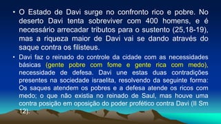 • O Estado de Davi surge no confronto rico e pobre. No
deserto Davi tenta sobreviver com 400 homens, e é
necessário arrecadar tributos para o sustento (25,18-19),
mas a riqueza maior de Davi vai se dando através do
saque contra os filisteus.
• Davi faz o reinado do controle da cidade com as necessidades
básicas (gente pobre com fome e gente rica com medo),
necessidade de defesa. Davi une estas duas contradições
presentes na sociedade israelita, resolvendo da seguinte forma:
Os saques atendem os pobres e a defesa atende os ricos com
medo; o que não existia no reinado de Saul, mas houve uma
contra posição em oposição do poder profético contra Davi (II Sm
12).
 