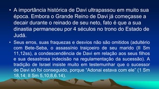 • A importância histórica de Davi ultrapassou em muito sua
época. Embora o Grande Reino de Davi já começasse a
decair durante o reinado de seu neto, fato é que a sua
dinastia permaneceu por 4 séculos no trono do Estado de
Judá.
• Seus erros, suas fraquezas e desvios não são omitidos (adultério
com Bete-Seba, o assassínio traiçoeiro de seu marido (II Sm
11,12ss), a condescendência de Davi em relação aos seus filhos
e sua desastrosa indecisão na regulamentação da sucessão). A
tradição de Israel insiste muito em testemunhar que o sucessor
de Davi só foi conseguido, porque “Adonai estava com ele” (1 Sm
18,14; II Sm 5,10;8,6.14).
 
