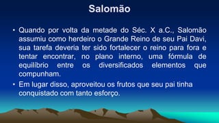 Salomão
• Quando por volta da metade do Séc. X a.C., Salomão
assumiu como herdeiro o Grande Reino de seu Pai Davi,
sua tarefa deveria ter sido fortalecer o reino para fora e
tentar encontrar, no plano interno, uma fórmula de
equilíbrio entre os diversificados elementos que
compunham.
• Em lugar disso, aproveitou os frutos que seu pai tinha
conquistado com tanto esforço.
 