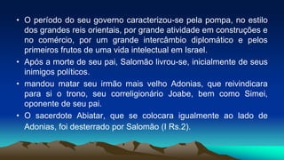 • O período do seu governo caracterizou-se pela pompa, no estilo
dos grandes reis orientais, por grande atividade em construções e
no comércio, por um grande intercâmbio diplomático e pelos
primeiros frutos de uma vida intelectual em Israel.
• Após a morte de seu pai, Salomão livrou-se, inicialmente de seus
inimigos políticos.
• mandou matar seu irmão mais velho Adonias, que reivindicara
para si o trono, seu correligionário Joabe, bem como Simei,
oponente de seu pai.
• O sacerdote Abiatar, que se colocara igualmente ao lado de
Adonias, foi desterrado por Salomão (I Rs.2).
 