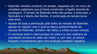 • Salomão mandou construir um templo, separado por um muro do
complexo palaciano que já havia construído, e ligado através de
passagens. O templo de Salomão tinha três partes: a ante-sala, o
Santuário e o Santo dos Santos. A construção do templo levou
sete anos.
• Apesar de toda a admiração pelo brilho do reinado de Salomão,
apesar do orgulho com o qual se falava posteriormente da
riqueza de Salomão, também não faltou a crítica ao seu reinado.
• O contraste entre a vida luxuosa na corte e a vida cotidiana da
população tornava-se cada vez maior, e, com isso, já estava
lançado o fundamento para uma evolução posterior negativa.
 