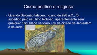 Cisma político e religioso
• Quando Salomão faleceu, no ano de 926 a.C., foi
sucedido pelo seu filho Roboão, aparentemente sem
qualquer dificuldade se tornou rei da cidade de Jerusalém
e de Judá.
 