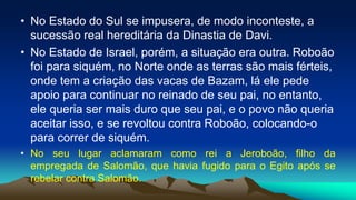 • No Estado do Sul se impusera, de modo inconteste, a
sucessão real hereditária da Dinastia de Davi.
• No Estado de Israel, porém, a situação era outra. Roboão
foi para siquém, no Norte onde as terras são mais férteis,
onde tem a criação das vacas de Bazam, lá ele pede
apoio para continuar no reinado de seu pai, no entanto,
ele queria ser mais duro que seu pai, e o povo não queria
aceitar isso, e se revoltou contra Roboão, colocando-o
para correr de siquém.
• No seu lugar aclamaram como rei a Jeroboão, filho da
empregada de Salomão, que havia fugido para o Egito após se
rebelar contra Salomão.
 