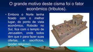 O grande motivo deste cisma foi o fator
econômico (tributos).
• Embora o Norte tenha
ficado com o melhor
lugar, do ponto de vista
econômico, Roboão no
Sul, fica com o templo de
Jerusalém, onde todos
têm que ir para fazer suas
ofertas, e sacrifícios,
(poder religioso).
 
