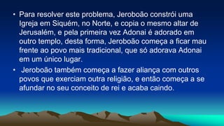 • Para resolver este problema, Jeroboão constrói uma
Igreja em Siquém, no Norte, e copia o mesmo altar de
Jerusalém, e pela primeira vez Adonai é adorado em
outro templo, desta forma, Jeroboão começa a ficar mau
frente ao povo mais tradicional, que só adorava Adonai
em um único lugar.
• Jeroboão também começa a fazer aliança com outros
povos que exerciam outra religião, e então começa a se
afundar no seu conceito de rei e acaba caindo.
 