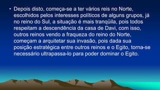 • Depois disto, começa-se a ter vários reis no Norte,
escolhidos pelos interesses políticos de alguns grupos, já
no reino do Sul, a situação é mais tranqüila, pois todos
respeitam a descendência da casa de Davi, com isso,
outros reinos vendo a fraqueza do reino do Norte,
começam a arquitetar sua invasão, pois dada sua
posição estratégica entre outros reinos e o Egito, torna-se
necessário ultrapassa-lo para poder dominar o Egito.
 
