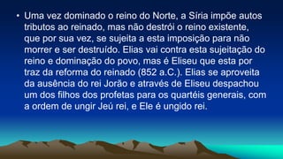 • Uma vez dominado o reino do Norte, a Síria impõe autos
tributos ao reinado, mas não destrói o reino existente,
que por sua vez, se sujeita a esta imposição para não
morrer e ser destruído. Elias vai contra esta sujeitação do
reino e dominação do povo, mas é Eliseu que esta por
traz da reforma do reinado (852 a.C.). Elias se aproveita
da ausência do rei Jorão e através de Eliseu despachou
um dos filhos dos profetas para os quartéis generais, com
a ordem de ungir Jeú rei, e Ele é ungido rei.
 
