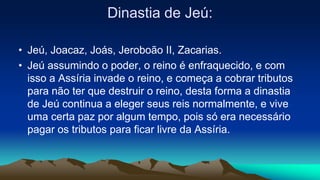 Dinastia de Jeú:
• Jeú, Joacaz, Joás, Jeroboão II, Zacarias.
• Jeú assumindo o poder, o reino é enfraquecido, e com
isso a Assíria invade o reino, e começa a cobrar tributos
para não ter que destruir o reino, desta forma a dinastia
de Jeú continua a eleger seus reis normalmente, e vive
uma certa paz por algum tempo, pois só era necessário
pagar os tributos para ficar livre da Assíria.
 